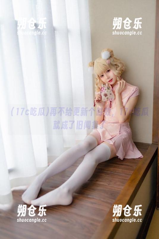 17c吃瓜 再不给更新个时效,17c吃瓜就成了旧闻集了