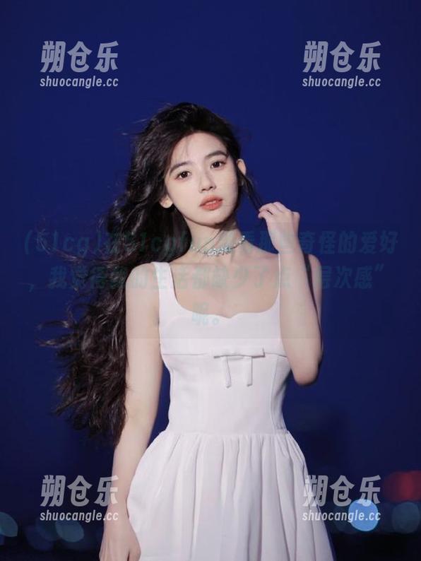 51cg 在51cgfun观看那些奇怪的爱好,我觉得我的生活都缺少了点“层次感”呢。
