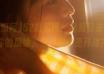 52吃瓜网：视频归来，找找你的瓜缘，是闲聊还是开战？