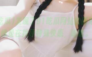 发现了91吃瓜网站的新地址,像是在找寻特殊快感,哈哈。