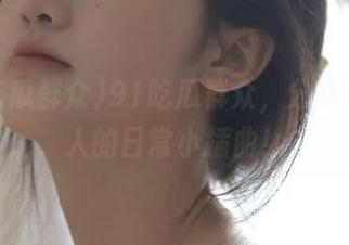 91吃瓜群众，分享所有迷人的日常小插曲！