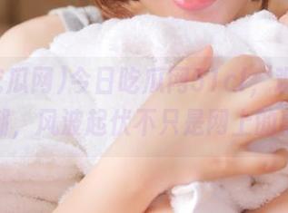 今日吃瓜网51cl,观看舆论大潮,风波起伏不只是网上的事!