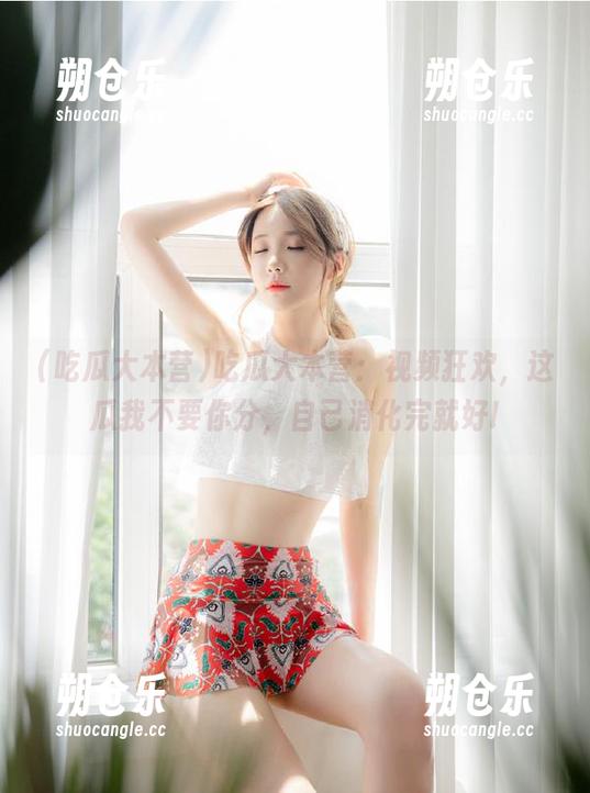 吃瓜大本营 吃瓜大本营:视频狂欢,这瓜我不要你分,自己消化完就好!
