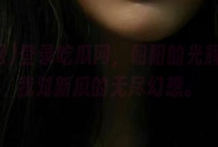 登录吃瓜网,朝阳的光辉照亮了我对新瓜的无尽幻想。