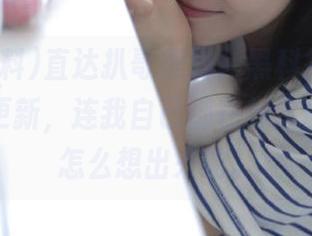 直达扒哥黑料，黑科技app下载网址更新，连我自己都在想这玩意儿是怎么想出来的。