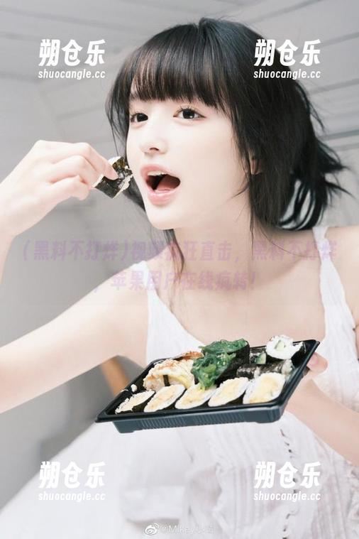黑料不打烊 视频疯狂直击,黑料不打烊,苹果用户在线疯转!